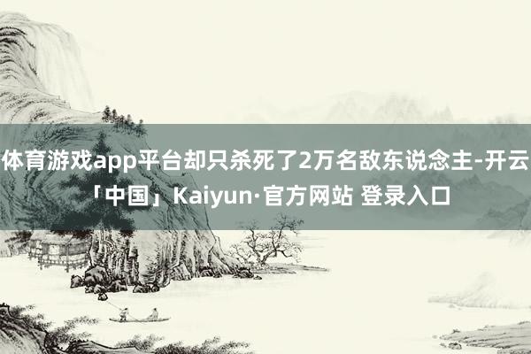 体育游戏app平台却只杀死了2万名敌东说念主-开云「中国」Kaiyun·官方网站 登录入口