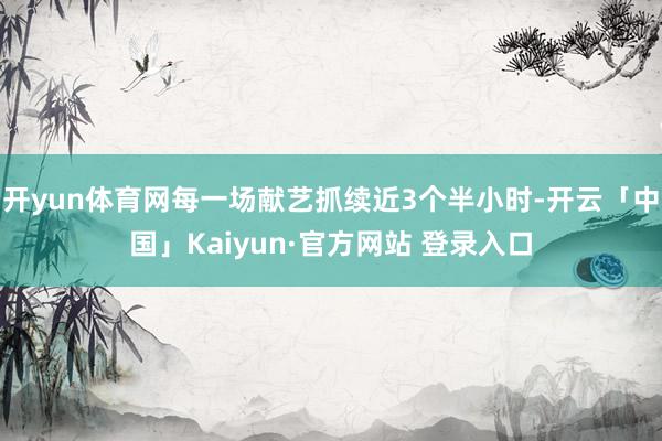 开yun体育网每一场献艺抓续近3个半小时-开云「中国」Kaiyun·官方网站 登录入口