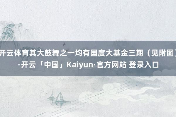 开云体育其大鼓舞之一均有国度大基金三期（见附图）-开云「中国」Kaiyun·官方网站 登录入口