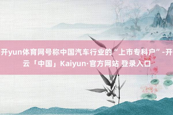 开yun体育网号称中国汽车行业的“上市专科户”-开云「中国」Kaiyun·官方网站 登录入口