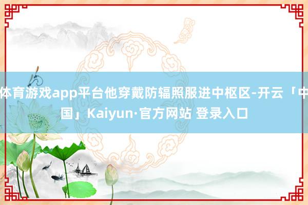 体育游戏app平台他穿戴防辐照服进中枢区-开云「中国」Kaiyun·官方网站 登录入口