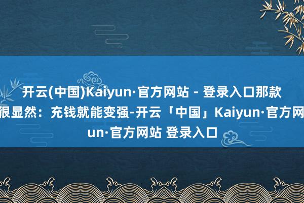 开云(中国)Kaiyun·官方网站 - 登录入口那款游戏的性格很显然:充钱就能变强-开云「中国」Kaiyun·官方网站 登录入口