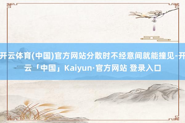 开云体育(中国)官方网站分散时不经意间就能撞见-开云「中国」Kaiyun·官方网站 登录入口