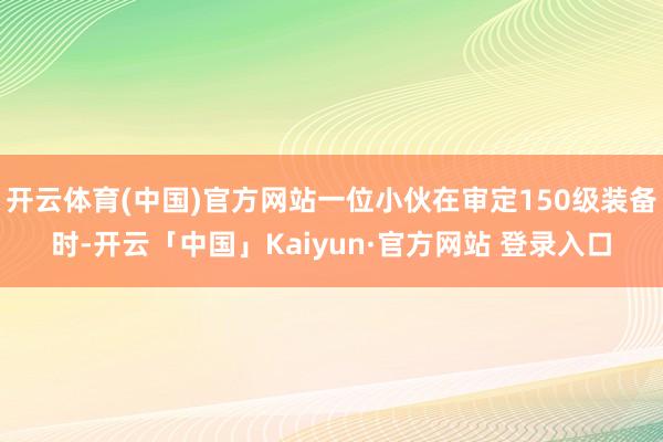 开云体育(中国)官方网站一位小伙在审定150级装备时-开云「中国」Kaiyun·官方网站 登录入口