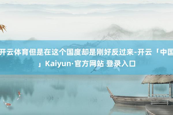 开云体育但是在这个国度却是刚好反过来-开云「中国」Kaiyun·官方网站 登录入口