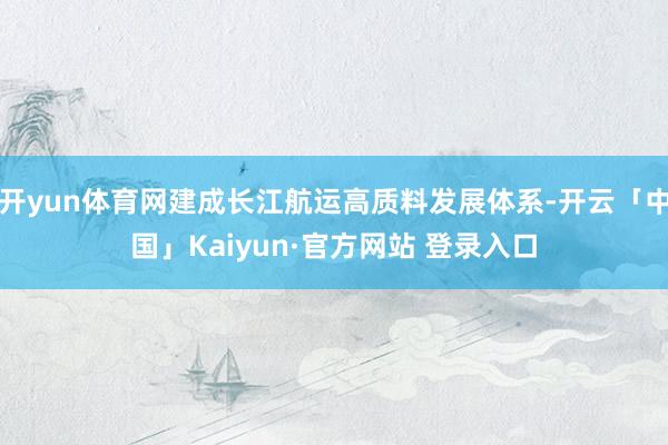 开yun体育网建成长江航运高质料发展体系-开云「中国」Kaiyun·官方网站 登录入口