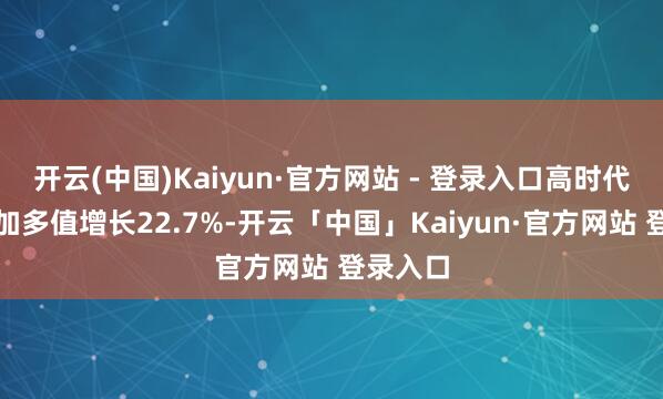 开云(中国)Kaiyun·官方网站 - 登录入口高时代制造业加多值增长22.7%-开云「中国」Kaiyun·官方网站 登录入口