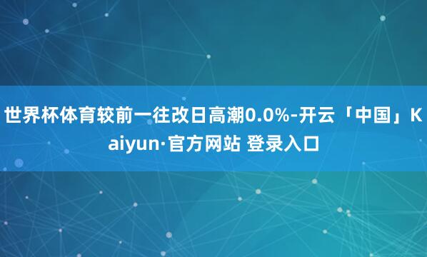 世界杯体育较前一往改日高潮0.0%-开云「中国」Kaiyun·官方网站 登录入口