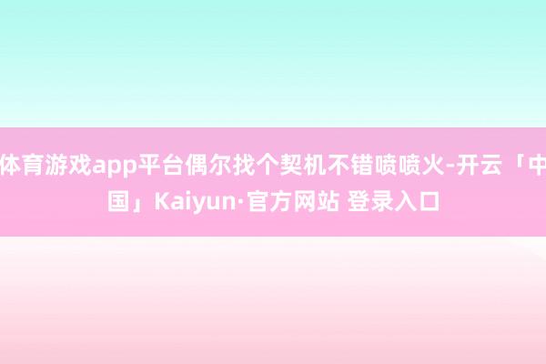 体育游戏app平台偶尔找个契机不错喷喷火-开云「中国」Kaiyun·官方网站 登录入口
