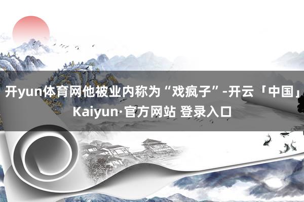 开yun体育网他被业内称为“戏疯子”-开云「中国」Kaiyun·官方网站 登录入口