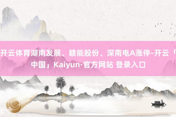开云体育湖南发展、赣能股份、深南电A涨停-开云「中国」Kaiyun·官方网站 登录入口
