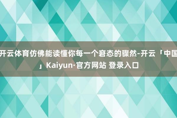 开云体育仿佛能读懂你每一个窘态的骤然-开云「中国」Kaiyun·官方网站 登录入口