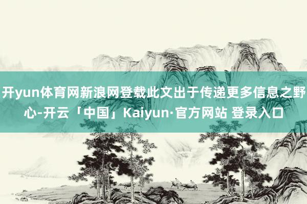 开yun体育网新浪网登载此文出于传递更多信息之野心-开云「中国」Kaiyun·官方网站 登录入口