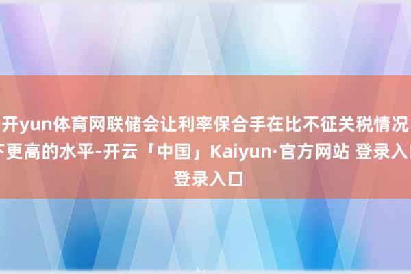 开yun体育网联储会让利率保合手在比不征关税情况下更高的水平-开云「中国」Kaiyun·官方网站 登录入口