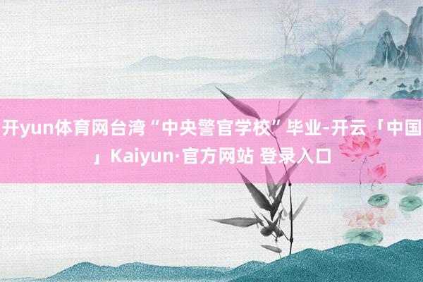 开yun体育网台湾“中央警官学校”毕业-开云「中国」Kaiyun·官方网站 登录入口