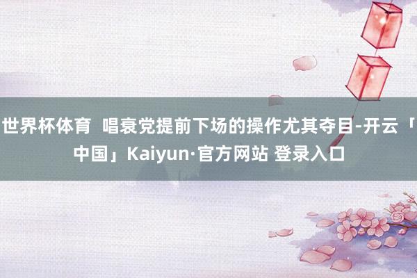 世界杯体育  唱衰党提前下场的操作尤其夺目-开云「中国」Kaiyun·官方网站 登录入口