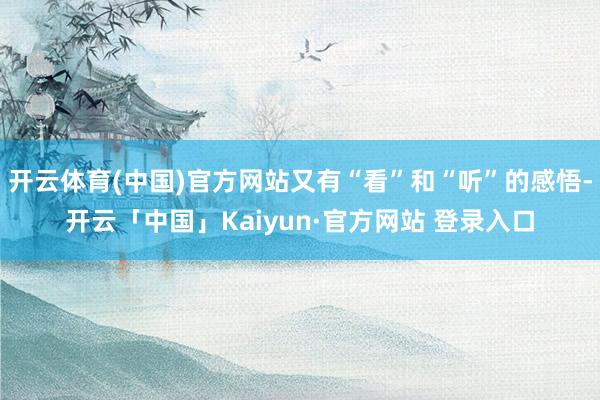 开云体育(中国)官方网站又有“看”和“听”的感悟-开云「中国」Kaiyun·官方网站 登录入口