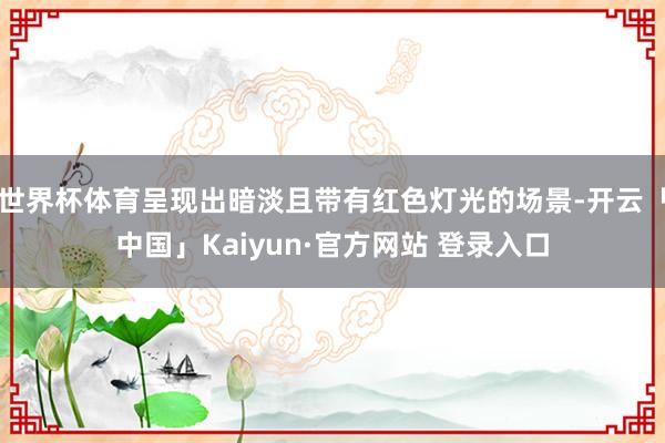 世界杯体育呈现出暗淡且带有红色灯光的场景-开云「中国」Kaiyun·官方网站 登录入口