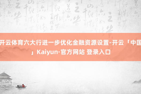 开云体育六大行进一步优化金融资源设置-开云「中国」Kaiyun·官方网站 登录入口