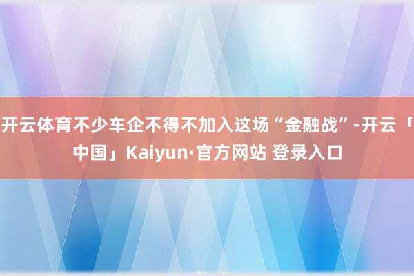 开云体育不少车企不得不加入这场“金融战”-开云「中国」Kaiyun·官方网站 登录入口