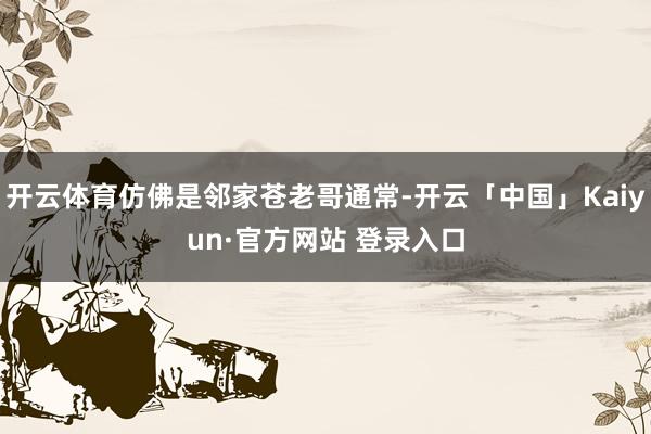 开云体育仿佛是邻家苍老哥通常-开云「中国」Kaiyun·官方网站 登录入口