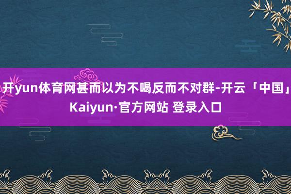 开yun体育网甚而以为不喝反而不对群-开云「中国」Kaiyun·官方网站 登录入口