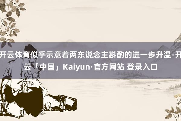 开云体育似乎示意着两东说念主斟酌的进一步升温-开云「中国」Kaiyun·官方网站 登录入口