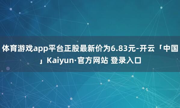 体育游戏app平台正股最新价为6.83元-开云「中国」Kaiyun·官方网站 登录入口