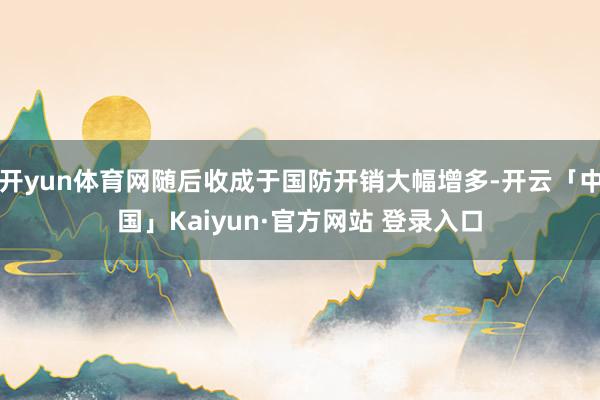 开yun体育网随后收成于国防开销大幅增多-开云「中国」Kaiyun·官方网站 登录入口