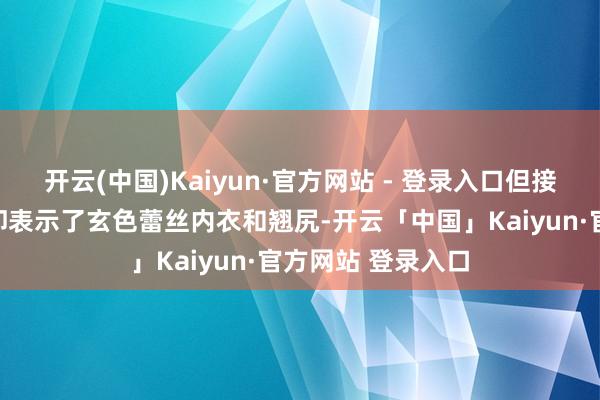 开云(中国)Kaiyun·官方网站 - 登录入口但接下来的特写画面却表示了玄色蕾丝内衣和翘尻-开云「中国」Kaiyun·官方网站 登录入口