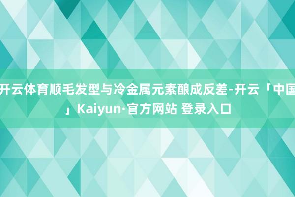 开云体育顺毛发型与冷金属元素酿成反差-开云「中国」Kaiyun·官方网站 登录入口