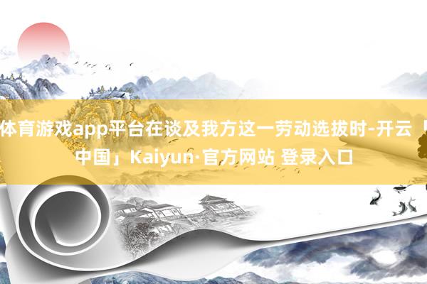 体育游戏app平台在谈及我方这一劳动选拔时-开云「中国」Kaiyun·官方网站 登录入口