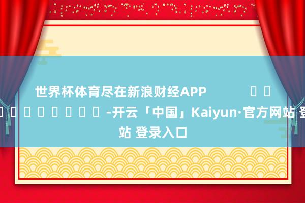 世界杯体育尽在新浪财经APP            													-开云「中国」Kaiyun·官方网站 登录入口
