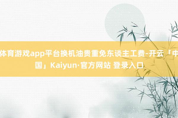 体育游戏app平台换机油贵重免东谈主工费-开云「中国」Kaiyun·官方网站 登录入口