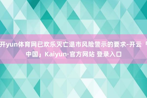 开yun体育网已欢乐灭亡退市风险警示的要求-开云「中国」Kaiyun·官方网站 登录入口