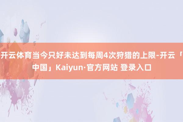 开云体育当今只好未达到每周4次狩猎的上限-开云「中国」Kaiyun·官方网站 登录入口