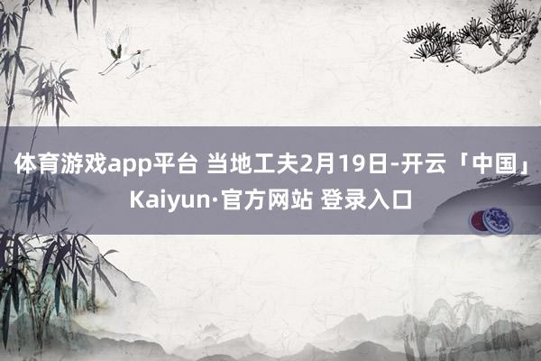 体育游戏app平台 当地工夫2月19日-开云「中国」Kaiyun·官方网站 登录入口
