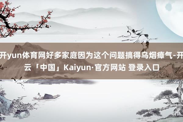 开yun体育网好多家庭因为这个问题搞得乌烟瘴气-开云「中国」Kaiyun·官方网站 登录入口