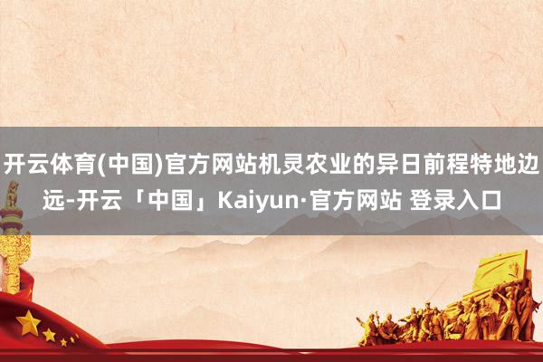 开云体育(中国)官方网站机灵农业的异日前程特地边远-开云「中国」Kaiyun·官方网站 登录入口