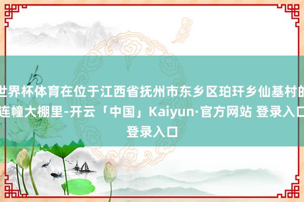 世界杯体育在位于江西省抚州市东乡区珀玕乡仙基村的连幢大棚里-开云「中国」Kaiyun·官方网站 登录入口