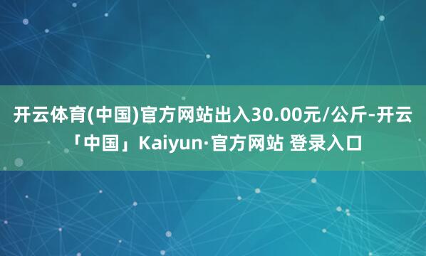 开云体育(中国)官方网站出入30.00元/公斤-开云「中国」Kaiyun·官方网站 登录入口