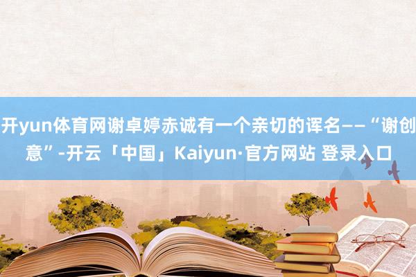 开yun体育网谢卓婷赤诚有一个亲切的诨名——“谢创意”-开云「中国」Kaiyun·官方网站 登录入口