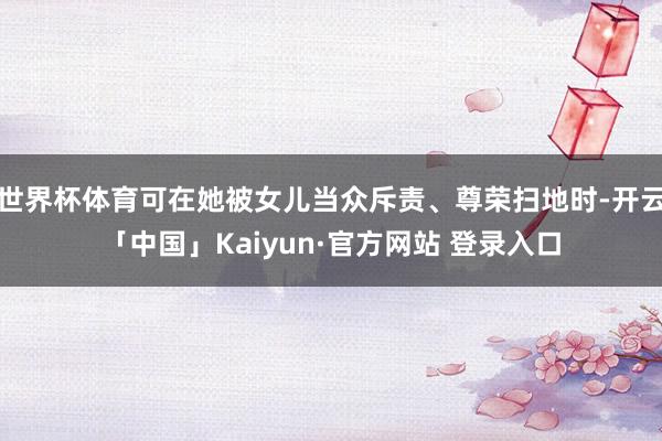 世界杯体育可在她被女儿当众斥责、尊荣扫地时-开云「中国」Kaiyun·官方网站 登录入口