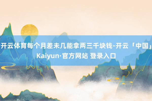 开云体育每个月差未几能拿两三千块钱-开云「中国」Kaiyun·官方网站 登录入口