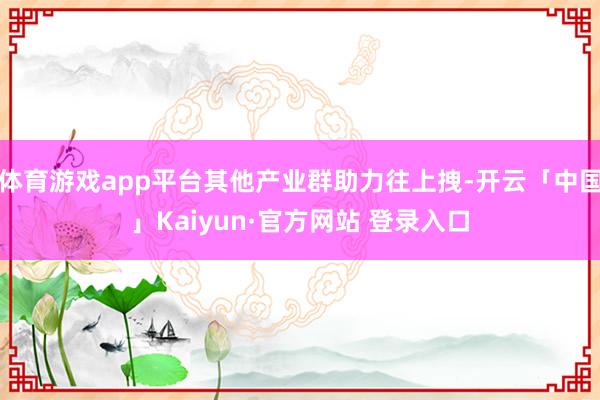 体育游戏app平台其他产业群助力往上拽-开云「中国」Kaiyun·官方网站 登录入口