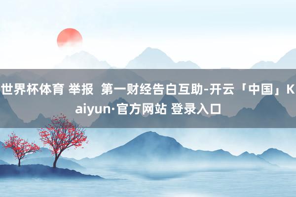世界杯体育 举报  第一财经告白互助-开云「中国」Kaiyun·官方网站 登录入口