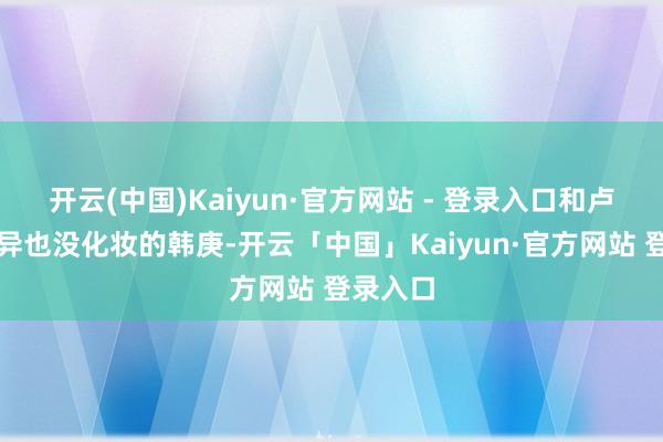 开云(中国)Kaiyun·官方网站 - 登录入口和卢靖姗不异也没化妆的韩庚-开云「中国」Kaiyun·官方网站 登录入口
