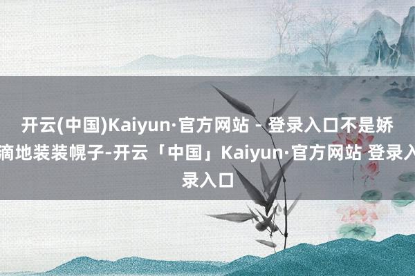 开云(中国)Kaiyun·官方网站 - 登录入口不是娇滴滴地装装幌子-开云「中国」Kaiyun·官方网站 登录入口
