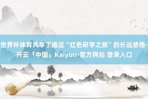 世界杯体育共享了插足“红色研学之旅”的长远感悟-开云「中国」Kaiyun·官方网站 登录入口