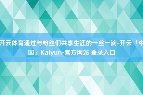 开云体育通过与粉丝们共享生涯的一丝一滴-开云「中国」Kaiyun·官方网站 登录入口